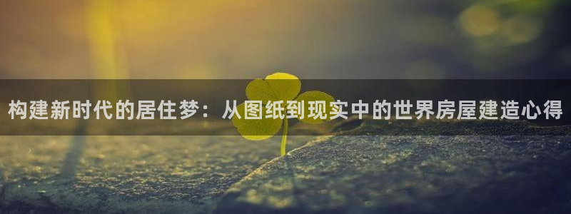 网上炸金花先锋娱乐：构建新时代的居住梦：从图纸到现实中的世界房屋建造心得