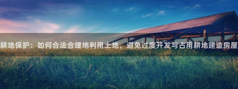 先锋娱乐链接：耕地保护：如何合法合理地利用土地，避免过度开发与占用耕地建造房屋